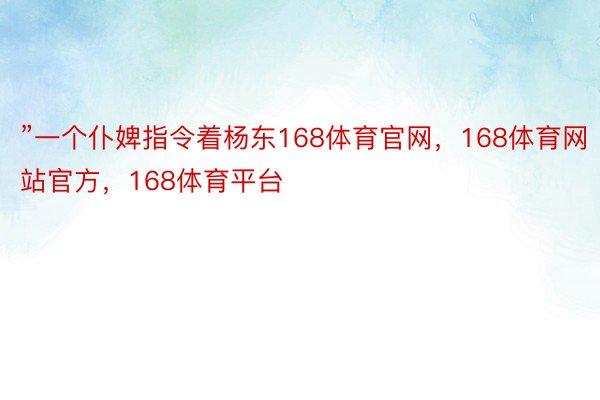 ”一个仆婢指令着杨东168体育官网，168体育网站官方，168体育平台
