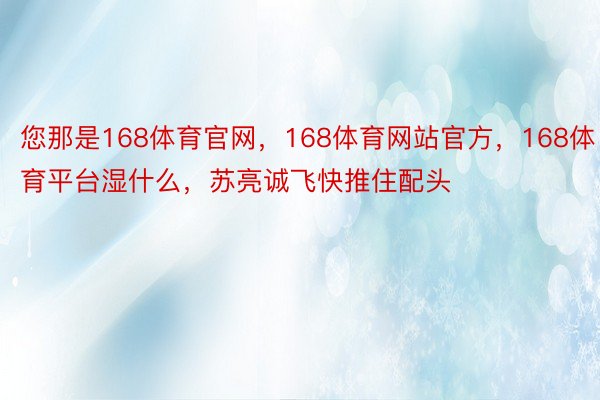 您那是168体育官网，168体育网站官方，168体育平台湿什么，苏亮诚飞快推住配头