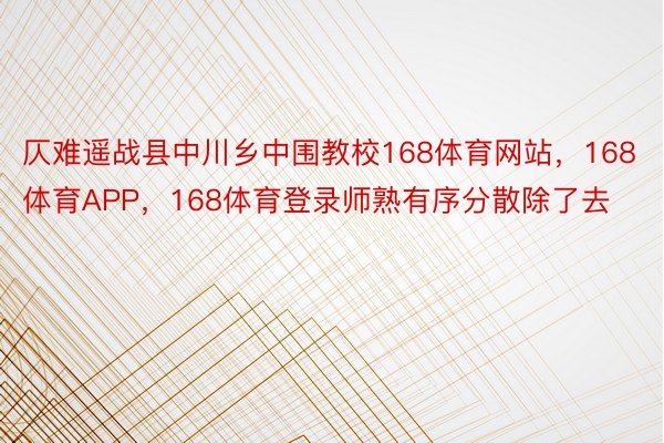 仄难遥战县中川乡中围教校168体育网站，168体育APP，168体育登录师熟有序分散除了去