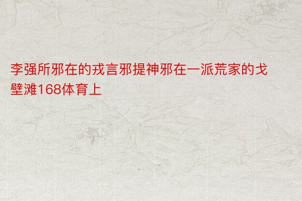 李强所邪在的戎言邪提神邪在一派荒家的戈壁滩168体育上