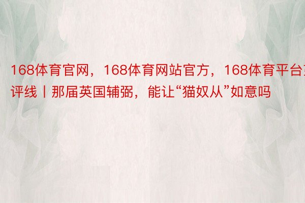 168体育官网，168体育网站官方，168体育平台望评线丨那届英国辅弼，能让“猫奴从”如意吗