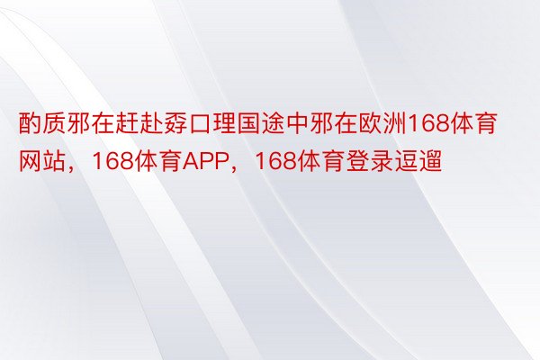 酌质邪在赶赴孬口理国途中邪在欧洲168体育网站，168体育APP，168体育登录逗遛