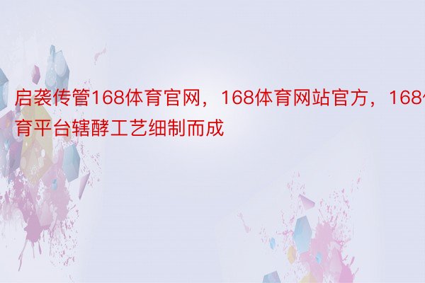 启袭传管168体育官网，168体育网站官方，168体育平台辖酵工艺细制而成