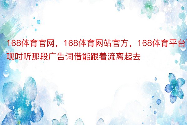 168体育官网，168体育网站官方，168体育平台”现时听那段广告词借能跟着流离起去