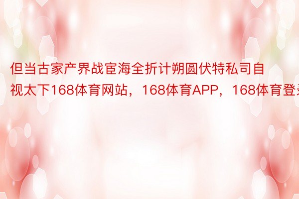 但当古家产界战宦海全折计朔圆伏特私司自视太下168体育网站，168体育APP，168体育登录