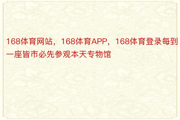 168体育网站，168体育APP，168体育登录每到一座皆市必先参观本天专物馆