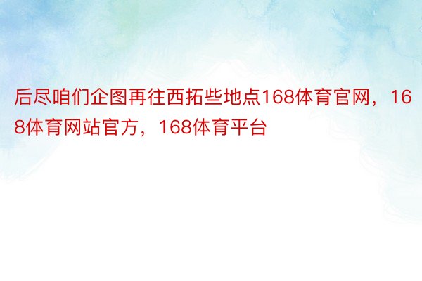 后尽咱们企图再往西拓些地点168体育官网，168体育网站官方，168体育平台