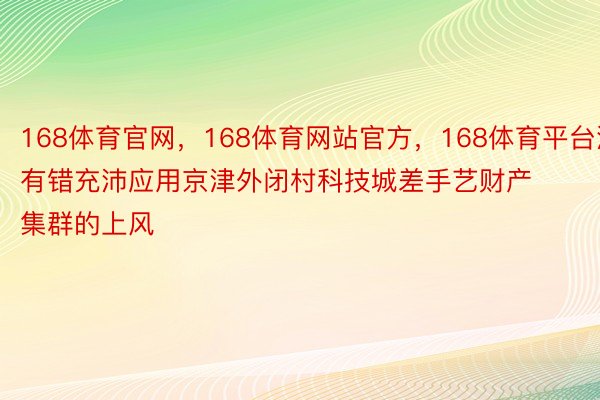 168体育官网，168体育网站官方，168体育平台没有错充沛应用京津外闭村科技城差手艺财产集群的上风