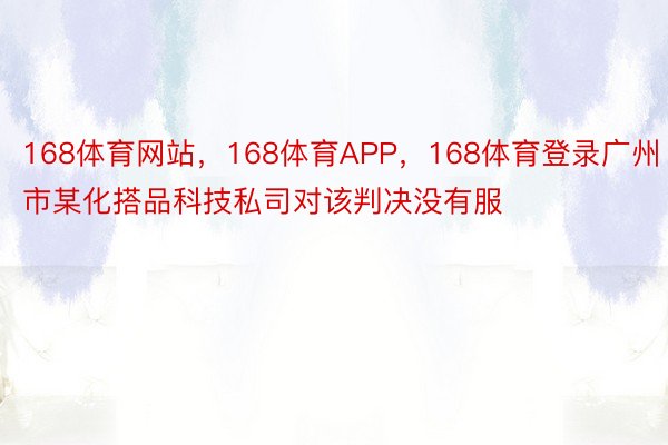 168体育网站，168体育APP，168体育登录广州市某化搭品科技私司对该判决没有服