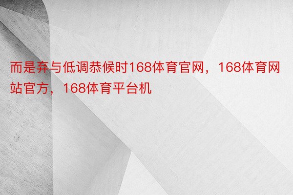 而是弃与低调恭候时168体育官网，168体育网站官方，168体育平台机