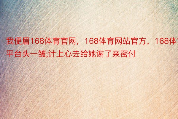 我便眉168体育官网，168体育网站官方，168体育平台头一皱;计上心去给她谢了亲密付