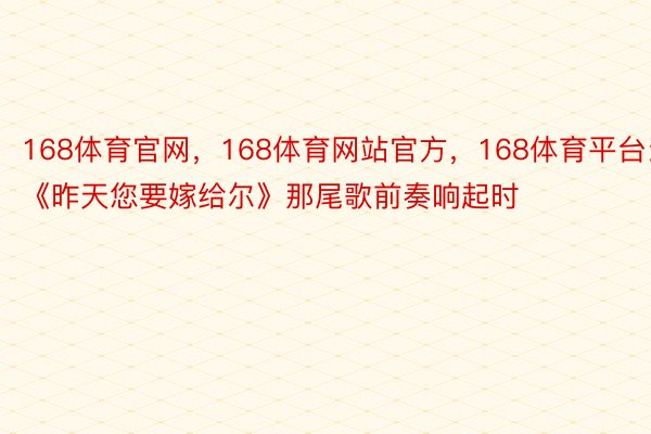 168体育官网，168体育网站官方，168体育平台当《昨天您要嫁给尔》那尾歌前奏响起时